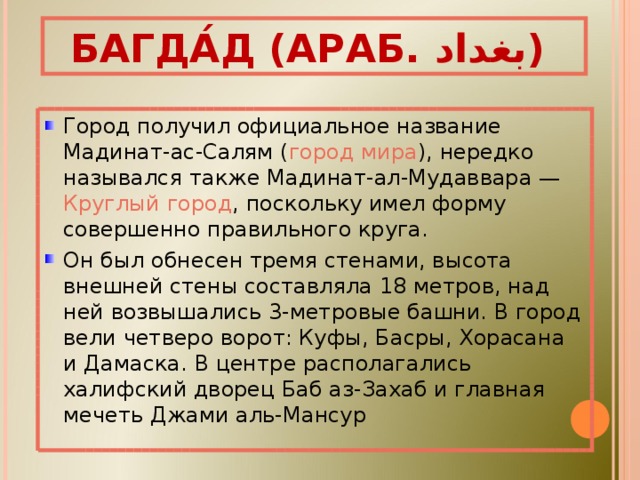 БАГДА́Д (АРАБ. بغداد ‎‎ ) Город получил официальное название Мадинат-ас-Салям ( город мира ), нередко назывался также Мадинат-ал-Мудаввара — Круглый город , поскольку имел форму совершенно правильного круга. Он был обнесен тремя стенами, высота внешней стены составляла 18 метров, над ней возвышались 3-метровые башни. В город вели четверо ворот: Куфы, Басры, Хорасана и Дамаска. В центре располагались халифский дворец Баб аз-Захаб и главная мечеть Джами аль-Мансур 