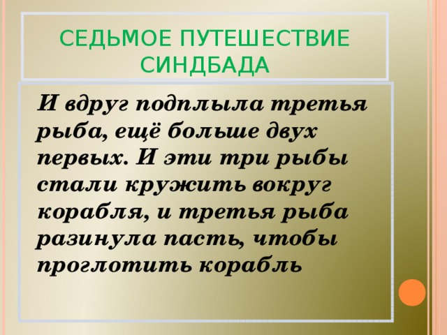 СЕДЬМОЕ ПУТЕШЕСТВИЕ СИНДБАДА  И вдруг подплыла третья рыба, ещё больше двух первых. И эти три рыбы стали кружить вокруг корабля, и третья рыба разинула пасть, чтобы проглотить корабль 