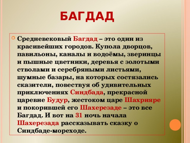 БАГДАД Средневековый Багдад – это один из красивейших городов. Купола дворцов, павильоны, каналы и водоёмы, зверинцы и пышные цветники, деревья с золотыми стволами и серебряными листьями, шумные базары, на которых состязались сказители, повествуя об удивительных приключениях Синдбада , прекрасной царевне Будур , жестоком царе Шахрияре и покорившей его Шахерезаде – это все Багдад. И вот на 31 ночь начала Шахерезада рассказывать сказку о Синдбаде-мореходе.  