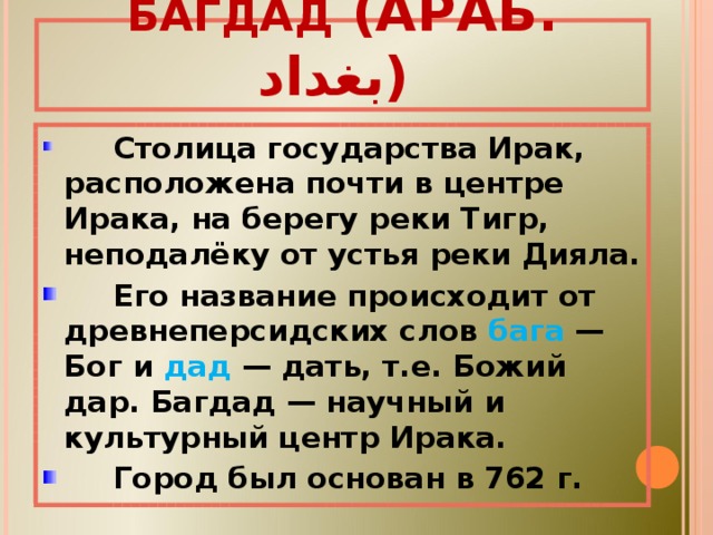 БАГДА́Д (АРАБ. بغداد ‎‎ )   Столица государства Ирак, расположена почти в центре Ирака, на берегу реки Тигр, неподалёку от устья реки Дияла.  Его название происходит от древнеперсидских слов бага — Бог и дад — дать, т.е. Божий дар. Багдад — научный и культурный центр Ирака.  Город был основан в 762 г. 