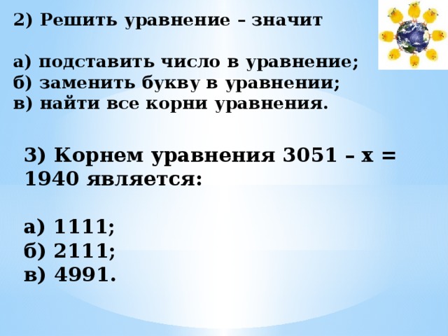 2) Решить уравнение – значит  а) подставить число в уравнение; б) заменить букву в уравнении; в) найти все корни уравнения.   3) Корнем уравнения 3051 – х = 1940 является:  а) 1111; б) 2111; в) 4991. 