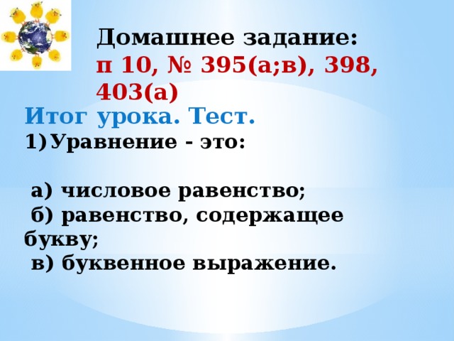 Домашнее задание: п 10, № 395(а;в), 398, 403(а) Итог урока. Тест. Уравнение - это:   а) числовое равенство;  б) равенство, содержащее букву;  в) буквенное выражение. 