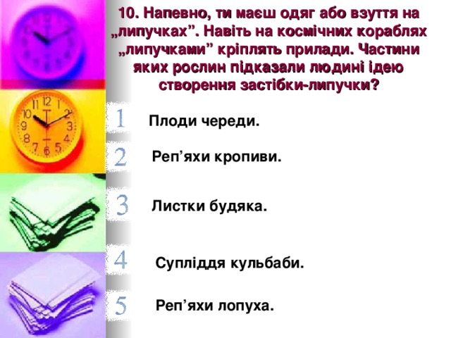10. Напевно, ти маєш одяг або взуття на „липучках”. Навіть на космічних кораблях „липучками” кріплять прилади. Частини яких рослин підказали людині ідею створення застібки-липучки? Плоди череди.  Реп’яхи кропиви.  Листки будяка.  Супліддя кульбаби. Реп’яхи лопуха.  