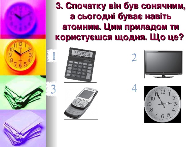 3. Спочатку він був сонячним, а сьогодні буває навіть атомним. Цим приладом ти користуєшся щодня. Що це?  
