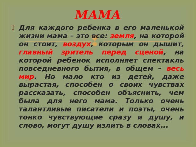МАМА Для каждого ребенка в его маленькой жизни мама – это все: земля , на которой он стоит, воздух , которым он дышит, главный зритель перед сценой , на которой ребенок исполняет спектакль повседневного бытия, в общем – весь мир . Но мало кто из детей, даже вырастая, способен о своих чувствах рассказать, способен объяснить, чем была для него мама. Только очень талантливые писатели и поэты, очень тонко чувствующие сразу и душу, и слово, могут душу излить в словах... 