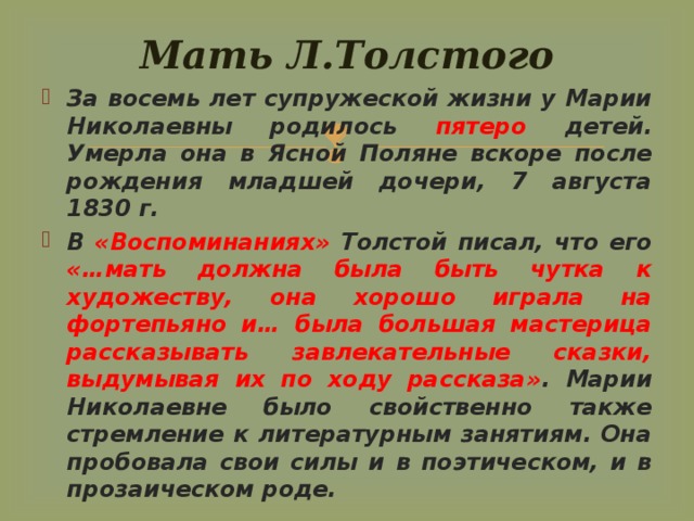 Мать Л.Толстого За восемь лет супружеской жизни у Марии Николаевны родилось пятеро детей. Умерла она в Ясной Поляне вскоре после рождения младшей дочери, 7 августа 1830 г. В «Воспоминаниях» Толстой писал, что его «…мать должна была быть чутка к художеству, она хорошо играла на фортепьяно и… была большая мастерица рассказывать завлекательные сказки, выдумывая их по ходу рассказа» . Марии Николаевне было свойственно также стремление к литературным занятиям. Она пробовала свои силы и в поэтическом, и в прозаическом роде. 