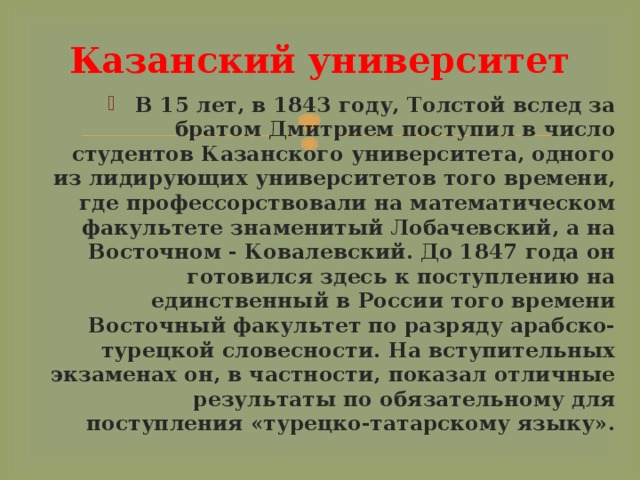 Казанский университет В 15 лет, в 1843 году, Толстой вслед за братом Дмитрием поступил в число студентов Казанского университета, одного из лидирующих университетов того времени, где профессорствовали на математическом факультете знаменитый Лобачевский, а на Восточном - Ковалевский. До 1847 года он готовился здесь к поступлению на единственный в России того времени Восточный факультет по разряду арабско-турецкой словесности. На вступительных экзаменах он, в частности, показал отличные результаты по обязательному для поступления «турецко-татарскому языку». 