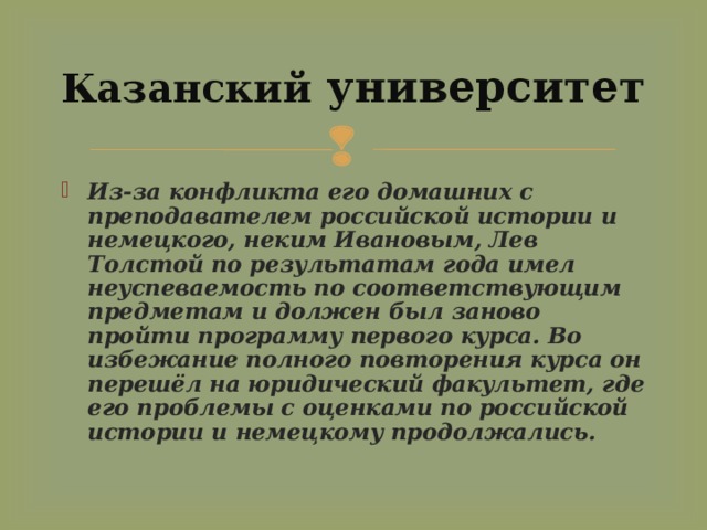 Казанский университет Из-за конфликта его домашних с преподавателем российской истории и немецкого, неким Ивановым, Лев Толстой по результатам года имел неуспеваемость по соответствующим предметам и должен был заново пройти программу первого курса. Во избежание полного повторения курса он перешёл на юридический факультет, где его проблемы с оценками по российской истории и немецкому продолжались.  