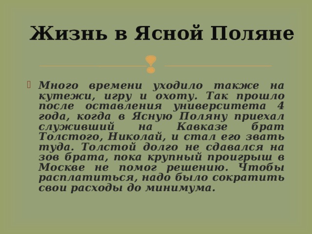 Жизнь в Ясной Поляне Много времени уходило также на кутежи, игру и охоту. Так прошло после оставления университета 4 года, когда в Ясную Поляну приехал служивший на Кавказе брат Толстого, Николай, и стал его звать туда. Толстой долго не сдавался на зов брата, пока крупный проигрыш в Москве не помог решению. Чтобы расплатиться, надо было сократить свои расходы до минимума. 