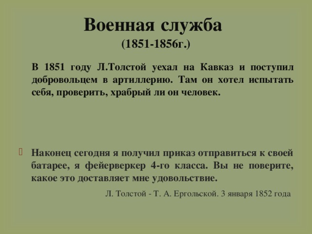 Военная  служба   (1851-1856г.)  В 1851 году Л.Толстой уехал на Кавказ и поступил добровольцем в артиллерию. Там он хотел испытать себя, проверить, храбрый ли он человек. Наконец сегодня я получил приказ отправиться к своей батарее, я фейерверкер 4-го класса. Вы не поверите, какое это доставляет мне удовольствие.  Л. Толстой - Т. А. Ергольской. 3 января 1852 года   
