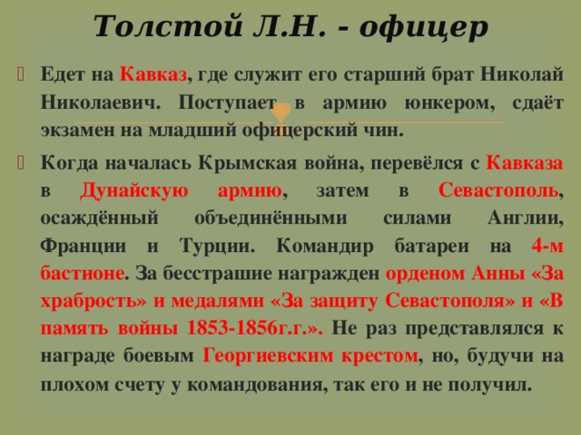 Толстой Л.Н. - офицер   Едет на Кавказ , где служит его старший брат Николай Николаевич. Поступает в армию юнкером, сдаёт экзамен на младший офицерский чин. Когда началась Крымская война, перевёлся с Кавказа в Дунайскую армию , затем в Севастополь , осаждённый объединёнными силами Англии, Франции и Турции. Командир батареи на 4-м бастионе . За бесстрашие награжден орденом Анны «За храбрость» и медалями «За защиту Севастополя» и «В память войны 1853-1856г.г.». Не раз представлялся к награде боевым Георгиевским крестом , но, будучи на плохом счету у командования, так его и не получил.  