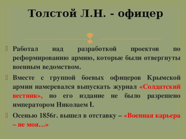 Толстой Л.Н. - офицер   Работал над разработкой проектов по реформированию армию, которые были отвергнуты военным ведомством. Вместе с группой боевых офицеров Крымской армии намеревался выпускать журнал «Солдатский вестник», но его издание не было разрешено императором Николаем I . Осенью 1856г. вышел в отставку – «Военная карьера – не моя…» 