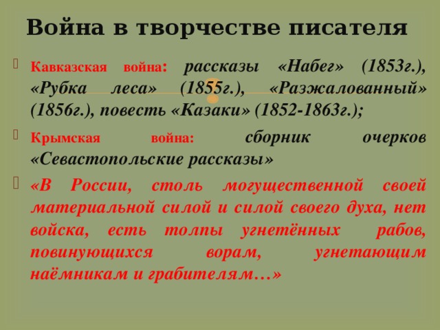 Война в творчестве писателя Кавказская война :  рассказы «Набег» (1853г.), «Рубка леса» (1855г.), «Разжалованный» (1856г.), повесть «Казаки» (1852-1863г.); Крымская война: сборник очерков «Севастопольские рассказы» «В России, столь могущественной своей материальной силой и силой своего духа, нет войска, есть толпы угнетённых рабов, повинующихся ворам, угнетающим наёмникам и грабителям…» 