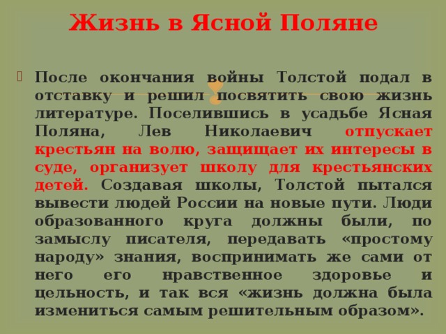Жизнь в Ясной Поляне После окончания войны Толстой подал в отставку и решил посвятить свою жизнь литературе. Поселившись в усадьбе Ясная Поляна, Лев Николаевич отпускает крестьян на волю, защищает их интересы в суде, организует школу для крестьянских детей. Создавая школы, Толстой пытался вывести людей России на новые пути. Люди образованного круга должны были, по замыслу писателя, передавать «простому народу» знания, воспринимать же сами от него его нравственное здоровье и цельность, и так вся «жизнь должна была измениться самым решительным образом». 