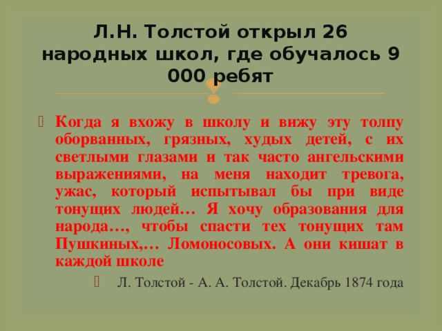 Л.Н. Толстой открыл 26 народных школ, где обучалось 9 000 ребят Когда я вхожу в школу и вижу эту толпу оборванных, грязных, худых детей, с их светлыми глазами и так часто ангельскими выражениями, на меня находит тревога, ужас, который испытывал бы при виде тонущих людей… Я хочу образования для народа…, чтобы спасти тех тонущих там Пушкиных,… Ломоносовых. А они кишат в каждой школе  Л. Толстой - А. А. Толстой. Декабрь 1874 года 