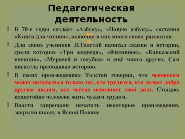 Педагогическая деятельность В 70-е годы создаёт «Азбуку», «Новую азбуку», составил «Книги для чтения», включив в них много своих рассказов. Для своих учеников Л.Толстой написал сказки и истории, среди которых «Три медведя», «Филиппок», «Кавказский пленник», «Муравей и голубка» и ещё много других. Сам писатель преподавал историю. В своих произведениях Толстой говорил, что человеком может называться только тот, кто трудится, кто делает добро другим людям, кто честно исполняет свой долг. Стыдно, недостойно человека жить чужим трудом. Власти запрещали печатать некоторые произведения, закрыли школу в Ясной Поляне  