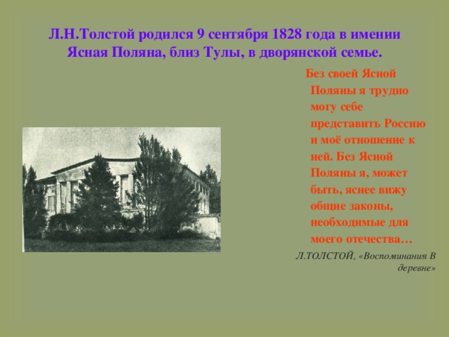 Л.Н.Толстой родился 9 сентября 1828 года в имении Ясная Поляна, близ Тулы, в дворянской семье.  Без своей Ясной Поляны я трудно могу себе представить Россию и моё отношение к ней. Без Ясной Поляны я, может быть, яснее вижу общие законы, необходимые для моего отечества… Л.ТОЛСТОЙ, «Воспоминания В деревне» 