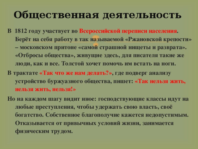 Общественная деятельность В 1812 году участвует во Всероссийской переписи населения . Берёт на себя работу в так называемой «Ржановской крепости» – московском притоне «самой страшной нищеты и разврата». «Отбросы общества», живущие здесь, для писателя такие же люди, как и все. Толстой хочет помочь им встать на ноги. В трактате «Так что же нам делать?» , где подверг анализу устройство буржуазного общества, пишет: «Так нельзя жить, нельзя жить, нельзя!» Но на каждом шагу видит иное: господствующие классы идут на любые преступления, чтобы удержать свою власть, своё богатство. Собственное благополучие кажется недопустимым. Отказывается от привычных условий жизни, занимается физическим трудом. 