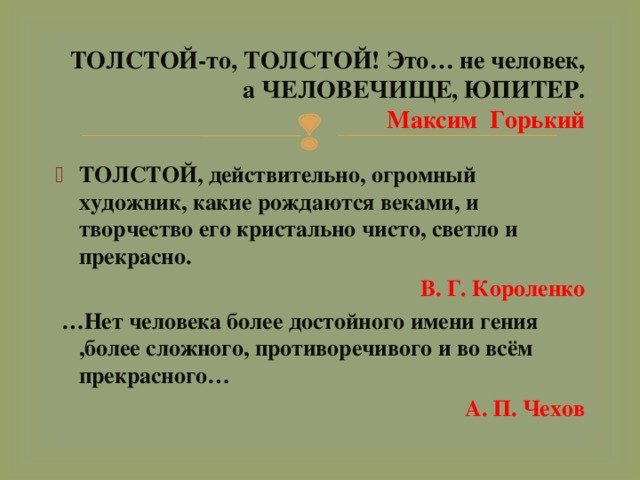 ТОЛСТОЙ-то, ТОЛСТОЙ! Это… не человек, а ЧЕЛОВЕЧИЩЕ, ЮПИТЕР.  Максим Горький ТОЛСТОЙ, действительно, огромный художник, какие рождаются веками, и творчество его кристально чисто, светло и прекрасно.  В. Г. Короленко  … Нет человека более достойного имени гения ,более сложного, противоречивого и во всём прекрасного…  А. П. Чехов 