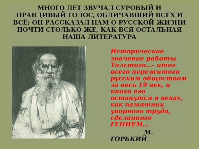  МНОГО ЛЕТ ЗВУЧАЛ СУРОВЫЙ И ПРАВДИВЫЙ ГОЛОС, ОБЛИЧАВШИЙ ВСЕХ И ВСЁ; ОН РАССКАЗАЛ НАМ О РУССКОЙ ЖИЗНИ ПОЧТИ СТОЛЬКО ЖЕ, КАК ВСЯ ОСТАЛЬНАЯ НАША ЛИТЕРАТУРА  Историческое значение работы Толстого…- итог всего пережитого русским обществом за весь 19 век, и книги его останутся в веках, как памятник упорного труда, сделанного ГЕНИЕМ…  М. ГОРЬКИЙ 