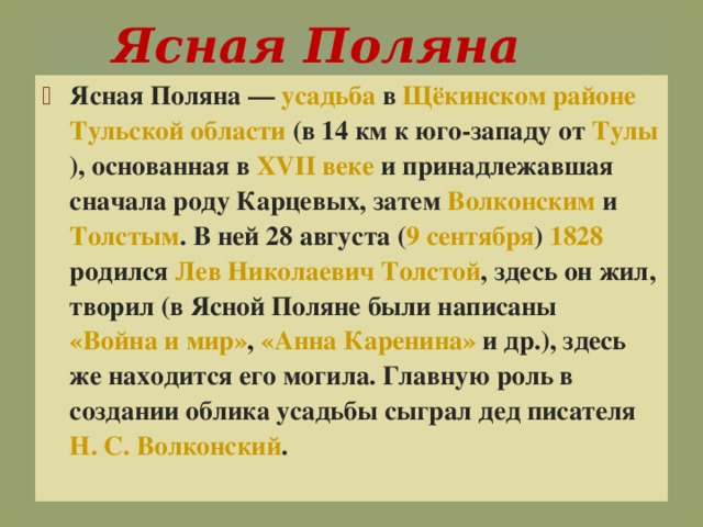  Ясная Поляна   Ясная Поляна — усадьба в Щёкинском районе  Тульской области (в 14 км к юго-западу от Тулы ), основанная в XVII веке  и принадлежавшая сначала роду Карцевых, затем Волконским и Толстым . В ней 28 августа ( 9 сентября ) 1828 родился Лев Николаевич Толстой , здесь он жил, творил (в Ясной Поляне были написаны «Война и мир» , «Анна Каренина» и др.), здесь же находится его могила. Главную роль в создании облика усадьбы сыграл дед писателя Н. С. Волконский . 