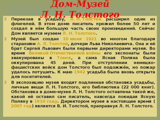 Дом-Музей Л. Н. Толстого Переехав в усадьбу, Л. Н. Толстой расширил один из флигелей. В этом доме писатель прожил более 50 лет и создал в нём большую часть своих произведений. Сейчас Дом является музеем Л. Н. Толстого . Музей был создан 10 июня  1921 во многом благодаря стараниям А. Л. Толстой , дочери Льва Николаевича. Она и её брат Сергей Львович были первыми директорами музея. Во время Великой Отечественной войны его экспонаты были эвакуированы в Томск , а сама Ясная Поляна была оккупирована 45 дней. При отступлении немецко-фашистских войск дом Толстого был подожжён, но пожар удалось потушить. К маю 1942 усадьба была вновь открыта для посетителей. В экспозицию музея входят подлинная обстановка усадьбы, личные вещи Л. Н. Толстого, его библиотека (22 000 книг). Обстановка в доме-музее Л. Н. Толстого оставлена такой же, какой её оставил сам писатель, навсегда покидая Ясную Поляну в 1910 году . Директором музея в настоящее время ( 2007 год ) является В. И. Толстой, праправнук Л. Н. Толстого.  