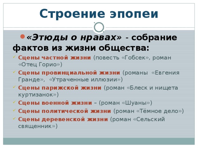 Строение эпопеи «Этюды о нравах» - собрание фактов из жизни общества: Сцены частной жизни (повесть «Гобсек», роман «Отец Горио») Сцены провинциальной жизни (романы «Евгения Гранде», «Утраченные иллюзии») Сцены парижской жизни (роман «Блеск и нищета куртизанок») Сцены военной жизни – (роман «Шуаны») Сцены политической жизни (роман «Тёмное дело») Сцены деревенской жизни (роман «Сельский священник») Сцены частной жизни (повесть «Гобсек», роман «Отец Горио») Сцены провинциальной жизни (романы «Евгения Гранде», «Утраченные иллюзии») Сцены парижской жизни (роман «Блеск и нищета куртизанок») Сцены военной жизни – (роман «Шуаны») Сцены политической жизни (роман «Тёмное дело») Сцены деревенской жизни (роман «Сельский священник») 