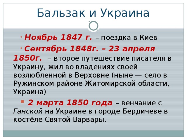Бальзак и Украина  Ноябрь 1847 г. – поездка в Киев  Сентябрь 1848г. – 23 апреля 1850г.  – второе путешествие писателя в Украину, жил во владениях своей возлюбленной в Верховне (ныне — село в Ружинском районе Житомирской области, Украина)  2 марта 1850 года – венчание с Ганской на Украине в городе Бердичеве в костёле Святой Варвары.  