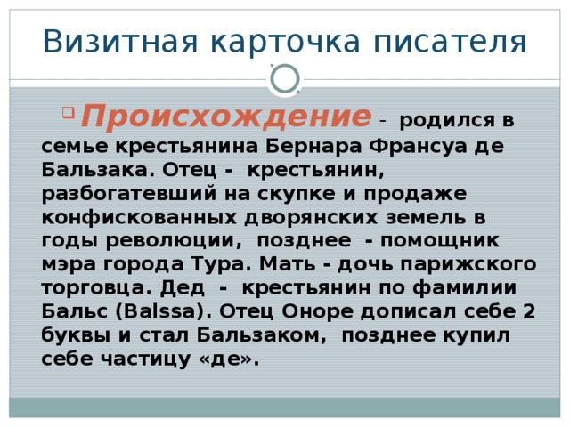 Визитная карточка писателя  Происхождение - родился в семье крестьянина Бернара Франсуа де Бальзака. Отец - крестьянин, разбогатевший на скупке и продаже конфискованных дворянских земель в годы революции, позднее - помощник мэра города Тура. Мать - дочь парижского торговца. Дед - крестьянин по фамилии Бальс (Balssa). Отец Оноре дописал себе 2 буквы и стал Бальзаком, позднее купил себе частицу «де».  