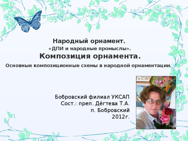 Народный орнамент.  «ДПИ и народные промыслы».   Композиция орнамента.  Основные композиционные схемы в народной орнаментации.     Бобровский филиал УКСАП Сост.: преп. Дёгтева Т.А. п. Бобровский 2012г. 
