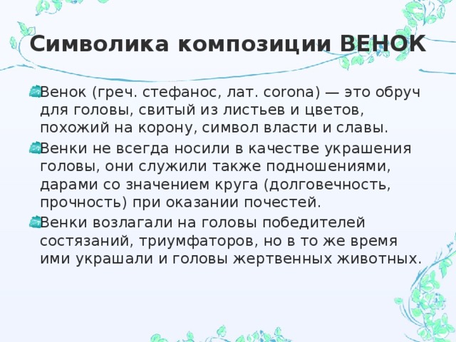 Символика композиции ВЕНОК Венок (греч. стефанос, лат. corona) — это обруч для головы, свитый из листьев и цветов, похожий на корону, символ власти и славы. Венки не всегда носили в качестве украшения головы, они служили также подношениями, дарами со значением круга (долговечность, прочность) при оказании почестей. Венки возлагали на головы победителей состязаний, триумфаторов, но в то же время ими украшали и головы жертвенных животных. 