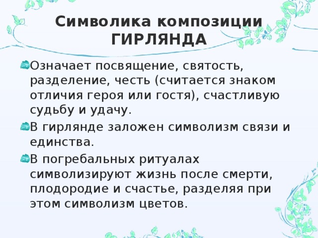 Символика композиции ГИРЛЯНДА Означает посвящение, святость, разделение, честь (считается знаком отличия героя или гостя), счастливую судьбу и удачу. В гирлянде заложен символизм связи и единства. В погребальных ритуалах символизируют жизнь после смерти, плодородие и счастье, разделяя при этом символизм цветов. 