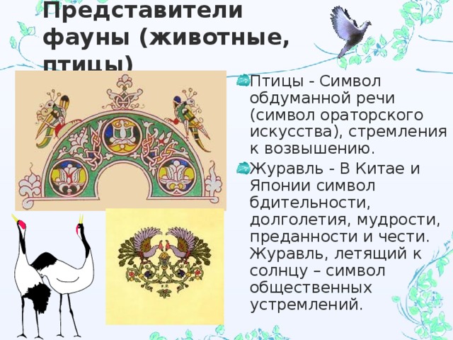 Представители фауны (животные, птицы) Птицы - Символ обдуманной речи (символ ораторского искусства), стремления к возвышению. Журавль - В Китае и Японии символ бдительности, долголетия, мудрости, преданности и чести. Журавль, летящий к солнцу – символ общественных устремлений. 