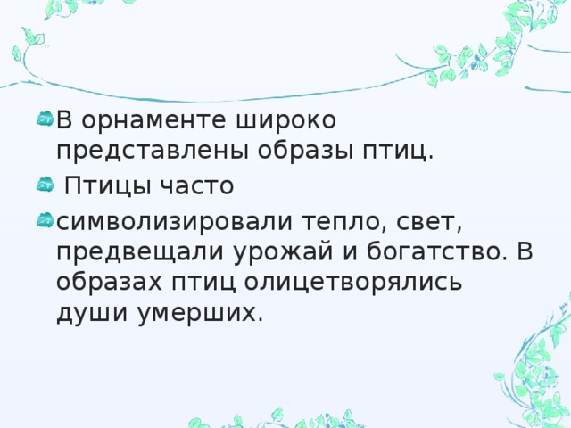 В орнаменте широко представлены образы птиц.  Птицы часто символизировали тепло, свет, предвещали урожай и богатство. В образах птиц олицетворялись души умерших. 