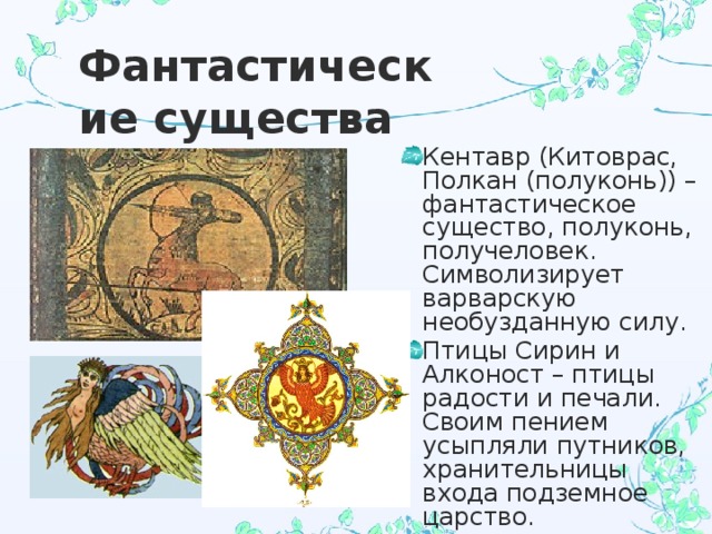 Фантастические существа Кентавр (Китоврас, Полкан (полуконь)) – фантастическое существо, полуконь, получеловек. Символизирует варварскую необузданную силу. Птицы Сирин и Алконост – птицы радости и печали. Своим пением усыпляли путников, хранительницы входа подземное царство. 