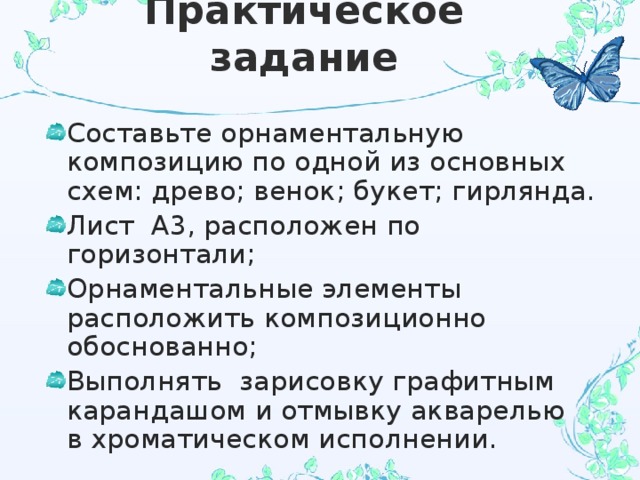 Практическое задание Составьте орнаментальную композицию по одной из основных схем: древо; венок; букет; гирлянда. Лист А3, расположен по горизонтали; Орнаментальные элементы расположить композиционно обоснованно; Выполнять зарисовку графитным карандашом и отмывку акварелью в хроматическом исполнении. 
