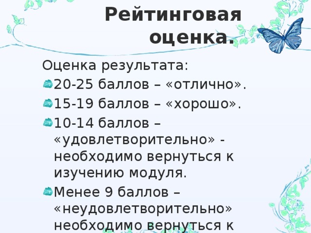 Рейтинговая оценка. Оценка результата: 20-25 баллов – «отлично». 15-19 баллов – «хорошо». 10-14 баллов – «удовлетворительно» - необходимо вернуться к изучению модуля. Менее 9 баллов – «неудовлетворительно» необходимо вернуться к изучению темы и переделать работу с учётом исправления ошибок. 