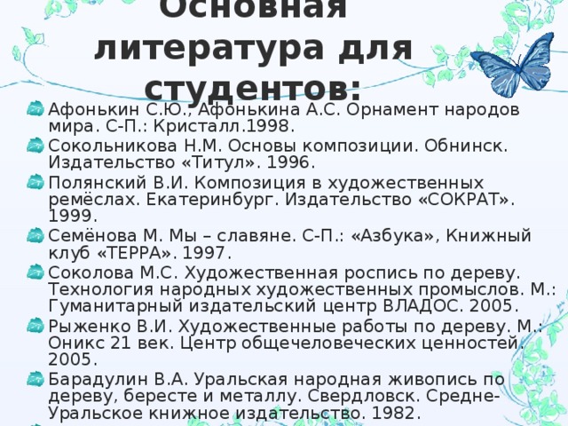 Основная литература для студентов: Афонькин С.Ю., Афонькина А.С. Орнамент народов мира. С-П.: Кристалл.1998. Сокольникова Н.М. Основы композиции. Обнинск. Издательство «Титул». 1996. Полянский В.И. Композиция в художественных ремёслах. Екатеринбург. Издательство «СОКРАТ». 1999. Семёнова М. Мы – славяне. С-П.: «Азбука», Книжный клуб «ТЕРРА». 1997. Соколова М.С. Художественная роспись по дереву. Технология народных художественных промыслов. М.: Гуманитарный издательский центр ВЛАДОС. 2005. Рыженко В.И. Художественные работы по дереву. М.: Оникс 21 век. Центр общечеловеческих ценностей. 2005. Барадулин В.А. Уральская народная живопись по дереву, бересте и металлу. Свердловск. Средне-Уральское книжное издательство. 1982. Жегалова С.К. Русская народная живопись. М.: «Просвещение». 1975. 