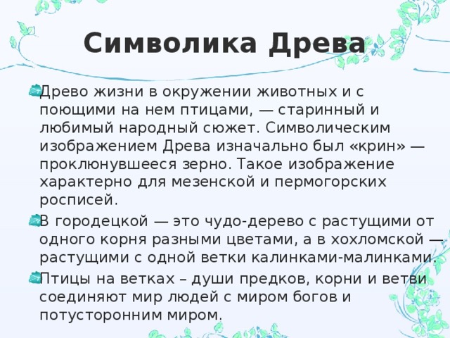 Символика Древа Древо жизни в окружении животных и с поющими на нем птицами, — старинный и любимый народный сюжет. Символическим изображением Древа изначально был «крин» — проклюнувшееся зерно. Такое изображение характерно для мезенской и пермогорских росписей. В городецкой — это чудо-дерево с растущими от одного корня разными цветами, а в хохломской — растущими с одной ветки калинками-малинками. Птицы на ветках – души предков, корни и ветви соединяют мир людей с миром богов и потусторонним миром. 
