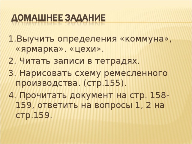 1.Выучить определения «коммуна», «ярмарка». «цехи». 2. Читать записи в тетрадях. 3. Нарисовать схему ремесленного производства. (стр.155). 4. Прочитать документ на стр. 158-159, ответить на вопросы 1, 2 на стр.159. 