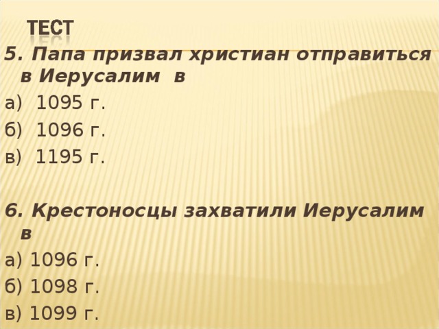 5. Папа призвал христиан отправиться в Иерусалим в а) 1095 г. б) 1096 г. в) 1195 г. 6. Крестоносцы захватили Иерусалим в а) 1096 г. б) 1098 г. в) 1099 г. 