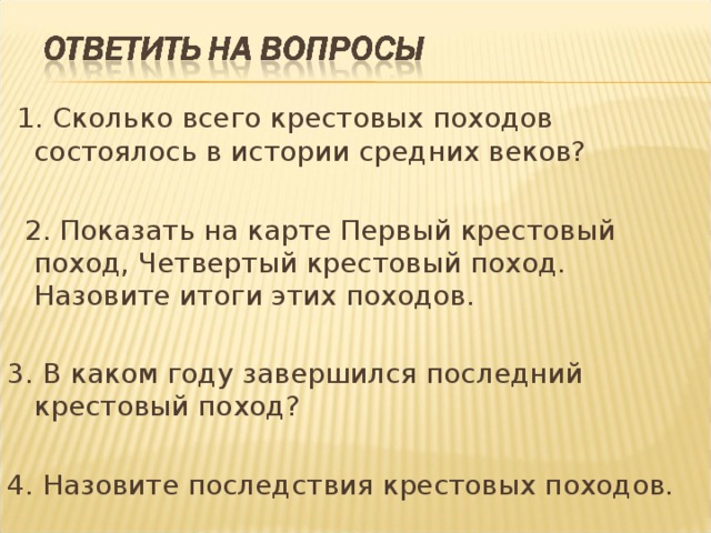  1. Сколько всего крестовых походов состоялось в истории средних веков?  2. Показать на карте Первый крестовый поход, Четвертый крестовый поход. Назовите итоги этих походов. 3. В каком году завершился последний крестовый поход? 4. Назовите последствия крестовых походов. 