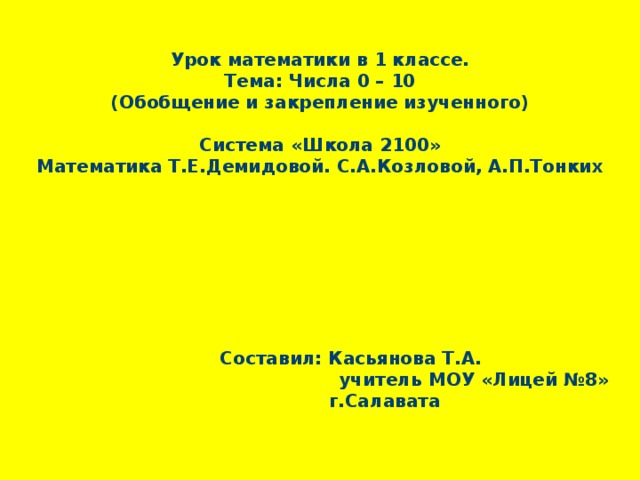    Урок математики в 1 классе.  Тема: Числа 0 – 10  (Обобщение и закрепление изученного)     Система «Школа 2100»  Математика Т.Е.Демидовой. С.А.Козловой, А.П.Тонких                          Составил: Касьянова Т.А.  учитель МОУ «Лицей №8»  г.Салавата      
