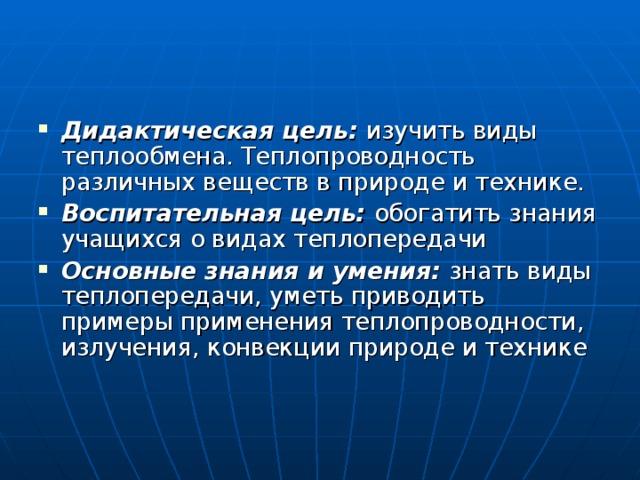 Дидактическая цель: изучить виды теплообмена. Теплопроводность различных веществ в природе и технике. Воспитательная цель: обогатить знания учащихся о видах теплопередачи Основные знания и умения: знать виды теплопередачи, уметь приводить примеры применения теплопроводности, излучения, конвекции природе и технике 