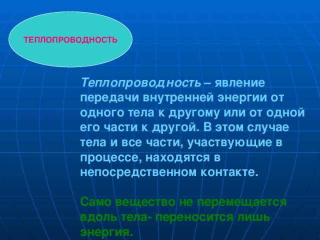 ТЕПЛОПРОВОДНОСТЬ Теплопроводность – явление передачи внутренней энергии от одного тела к другому или от одной его части к другой. В этом случае тела и все части, участвующие в процессе, находятся в непосредственном контакте. Само вещество не перемещается вдоль тела- переносится лишь энергия. 