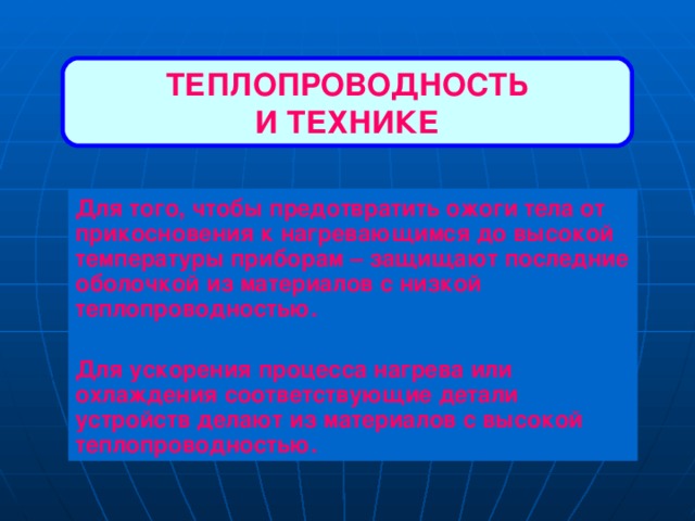 ТЕПЛОПРОВОДНОСТЬ И ТЕХНИКЕ Для того, чтобы предотвратить ожоги тела от прикосновения к нагревающимся до высокой температуры приборам – защищают последние оболочкой из материалов с низкой теплопроводностью.  Для ускорения процесса нагрева или охлаждения соответствующие детали устройств делают из материалов с высокой теплопроводностью. 