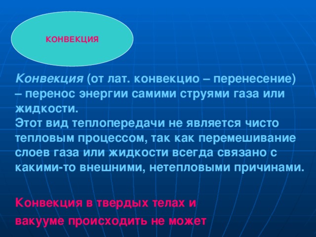 КОНВЕКЦИЯ Конвекция (от лат. конвекцио – перенесение) – перенос энергии самими струями газа или жидкости. Этот вид теплопередачи не является чисто тепловым процессом, так как перемешивание слоев газа или жидкости всегда связано с какими-то внешними, нетепловыми причинами.   Конвекция в твердых телах и вакууме происходить не может  