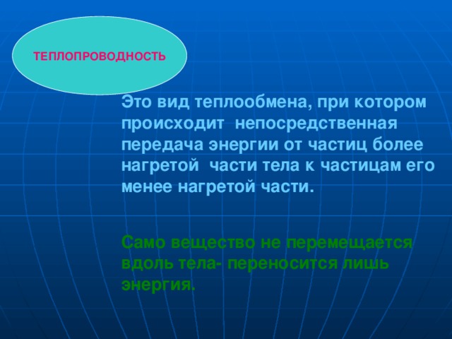 ТЕПЛОПРОВОДНОСТЬ Это вид теплообмена, при котором происходит непосредственная передача энергии от частиц более нагретой части тела к частицам его менее нагретой части.  Само вещество не перемещается вдоль тела- переносится лишь энергия. 