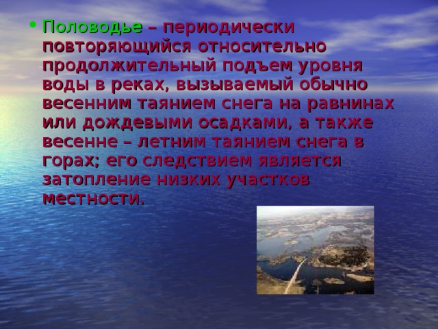 Половодье  – периодически повторяющийся относительно продолжительный подъем уровня воды в реках, вызываемый обычно весенним таянием снега на равнинах или дождевыми осадками, а также весенне – летним таянием снега в горах; его следствием является затопление низких участков местности.   