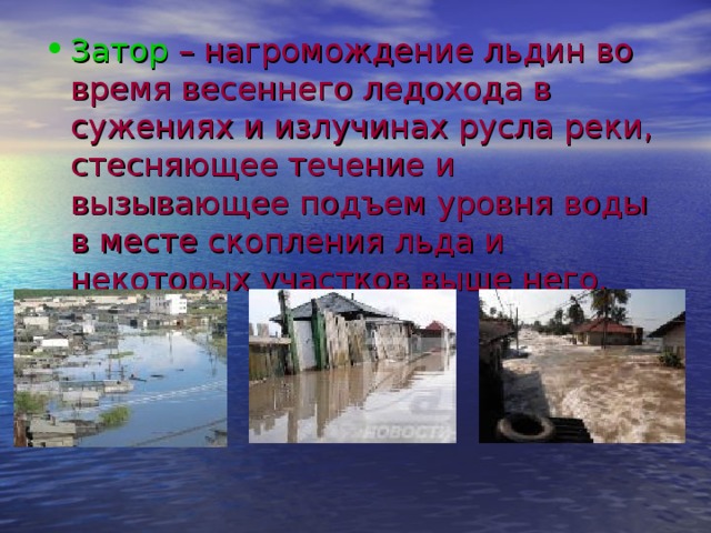 Затор – нагромождение льдин во время весеннего ледохода в сужениях и излучинах русла реки, стесняющее течение и вызывающее подъем уровня воды в месте скопления льда и некоторых участков выше него. 